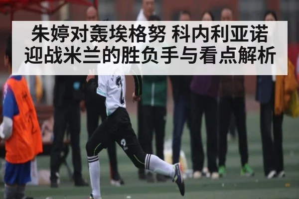 朱婷对轰埃格努 科内利亚诺迎战米兰的胜负手与看点解析