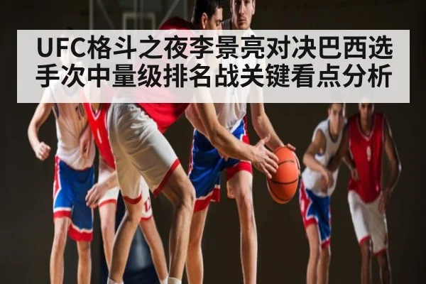 UFC格斗之夜李景亮对决巴西选手次中量级排名战关键看点分析